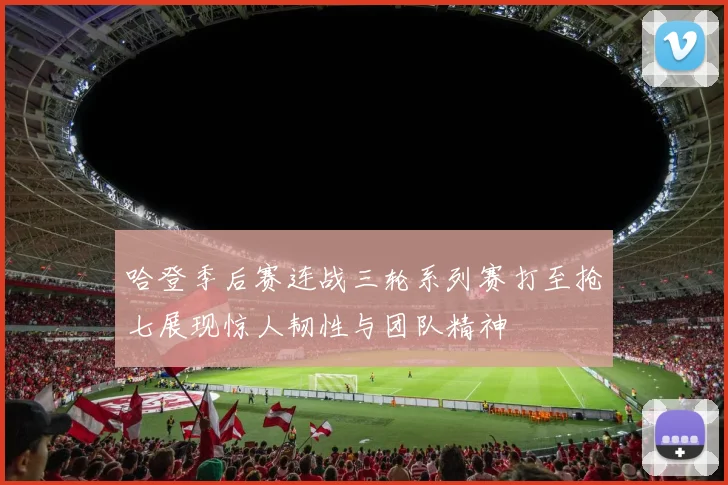 哈登季后赛连战三轮系列赛打至抢七展现惊人韧性与团队精神