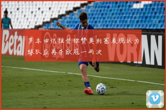 罗本回忆往昔称赞奥利塞表现认为球队应再夺欧冠一两次