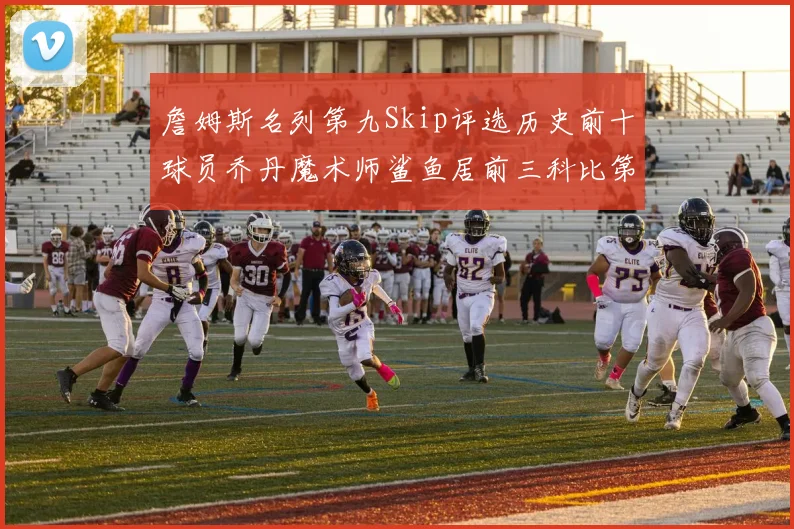 詹姆斯名列第九Skip评选历史前十球员乔丹魔术师鲨鱼居前三科比第七