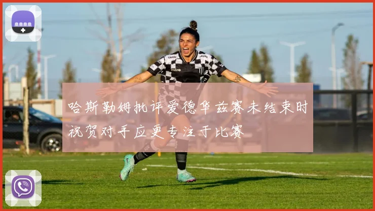 哈斯勒姆批评爱德华兹赛未结束时祝贺对手应更专注于比赛