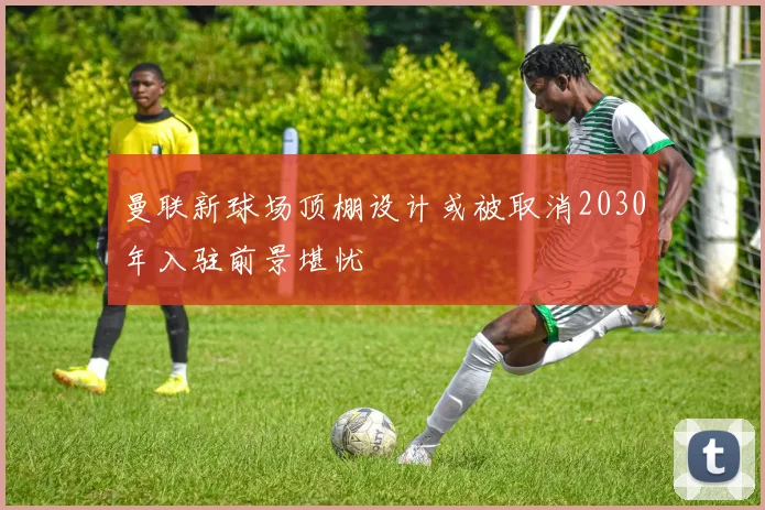 曼联新球场顶棚设计或被取消2030年入驻前景堪忧