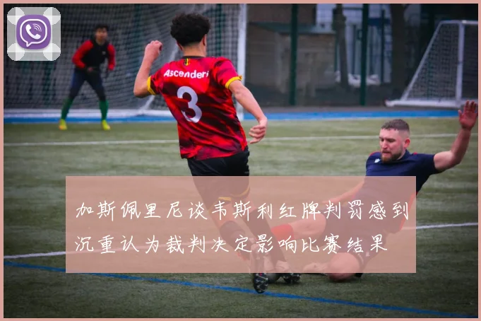 加斯佩里尼谈韦斯利红牌判罚感到沉重认为裁判决定影响比赛结果