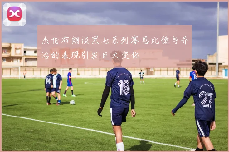 杰伦布朗谈黑七系列赛恩比德与乔治的表现引发巨大变化