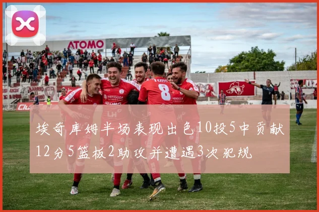 埃奇库姆半场表现出色10投5中贡献12分5篮板2助攻并遭遇3次犯规