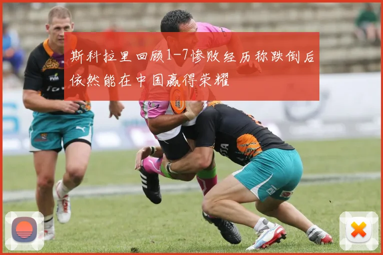 斯科拉里回顾1-7惨败经历称跌倒后依然能在中国赢得荣耀