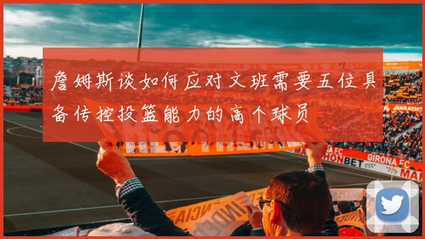 詹姆斯谈如何应对文班需要五位具备传控投篮能力的高个球员