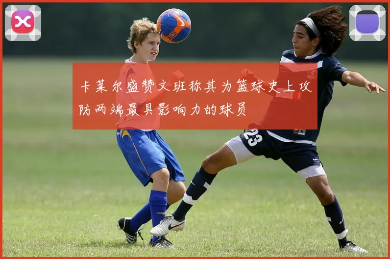 卡莱尔盛赞文班称其为篮球史上攻防两端最具影响力的球员