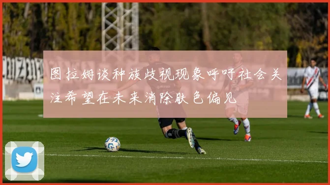 图拉姆谈种族歧视现象呼吁社会关注希望在未来消除肤色偏见