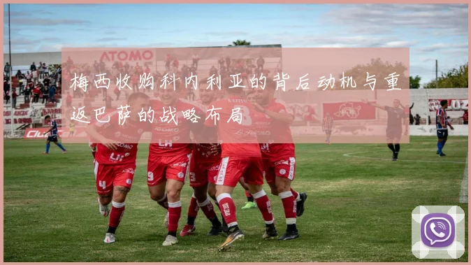 梅西收购科内利亚的背后动机与重返巴萨的战略布局
