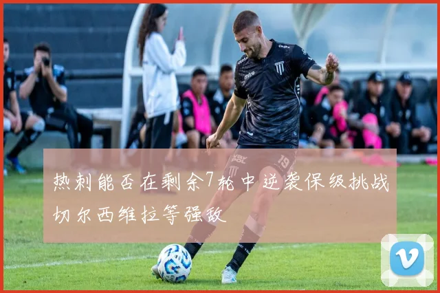 热刺能否在剩余7轮中逆袭保级挑战切尔西维拉等强敌