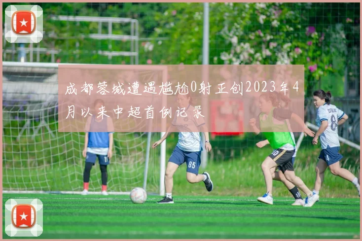 成都蓉城遭遇尴尬0射正创2023年4月以来中超首例记录