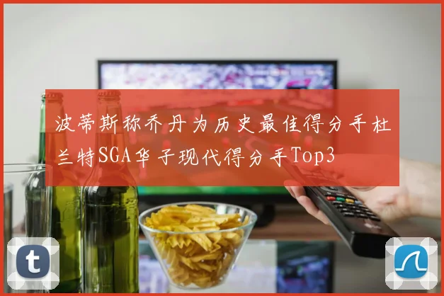 波蒂斯称乔丹为历史最佳得分手杜兰特SGA华子现代得分手Top3
