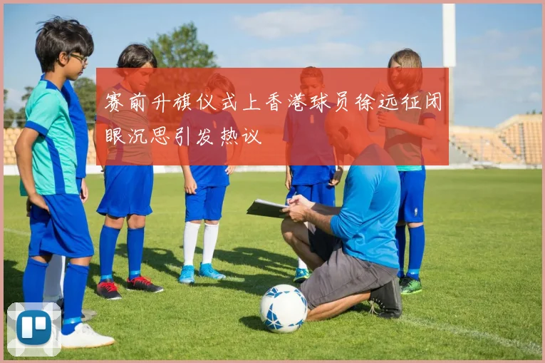 赛前升旗仪式上香港球员徐远征闭眼沉思引发热议