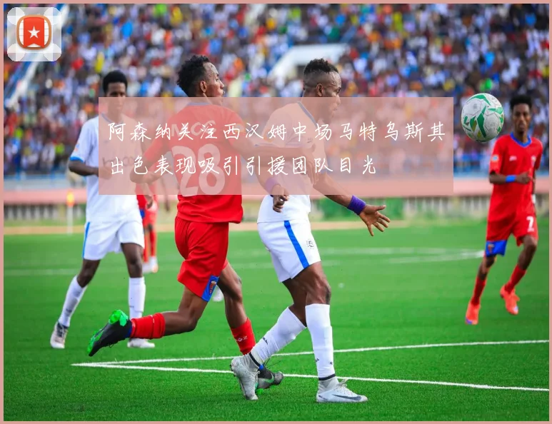 阿森纳关注西汉姆中场马特乌斯其出色表现吸引引援团队目光