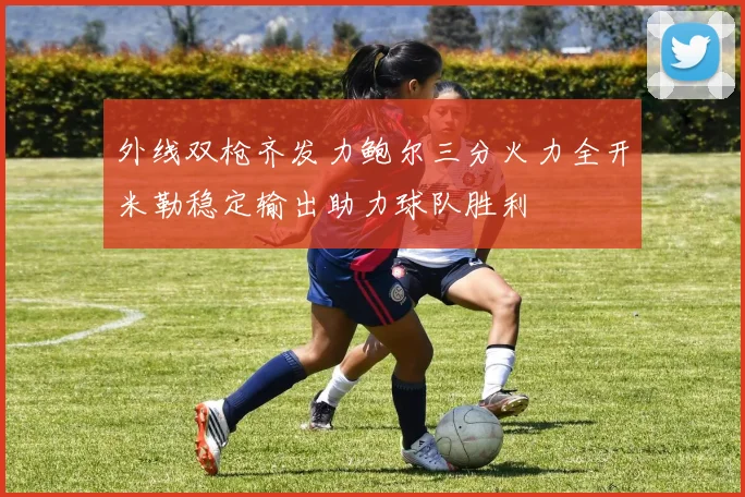外线双枪齐发力鲍尔三分火力全开米勒稳定输出助力球队胜利