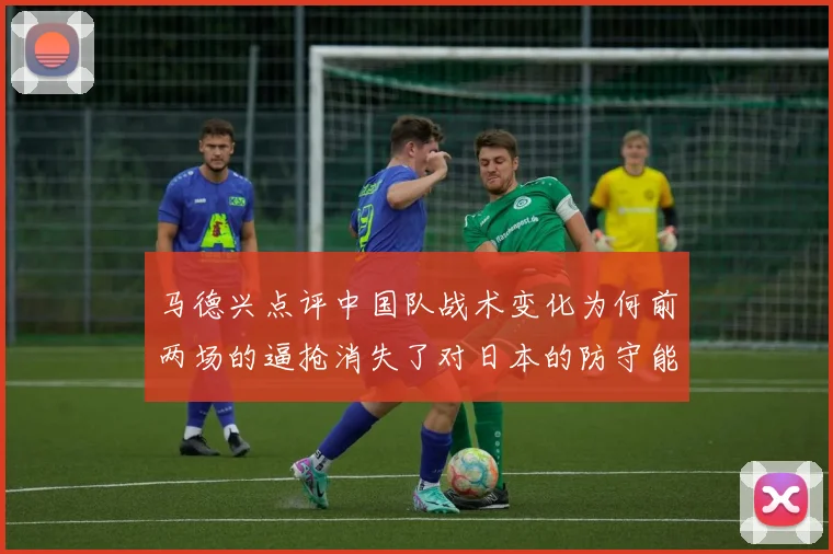 马德兴点评中国队战术变化为何前两场的逼抢消失了对日本的防守能否奏效