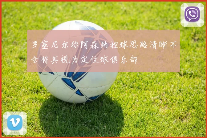 罗塞尼尔称阿森纳控球思路清晰不会将其视为定位球俱乐部