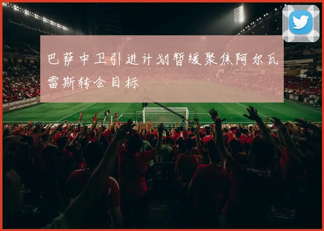 巴萨中卫引进计划暂缓聚焦阿尔瓦雷斯转会目标