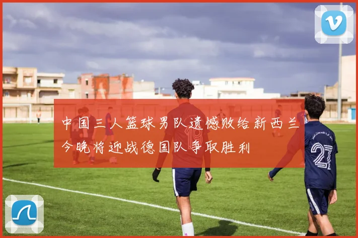 中国三人篮球男队遗憾败给新西兰今晚将迎战德国队争取胜利