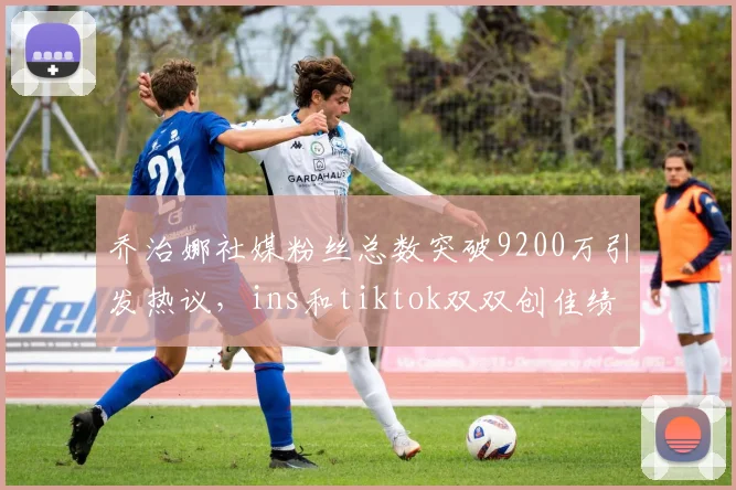 乔治娜社媒粉丝总数突破9200万引发热议，ins和tiktok双双创佳绩