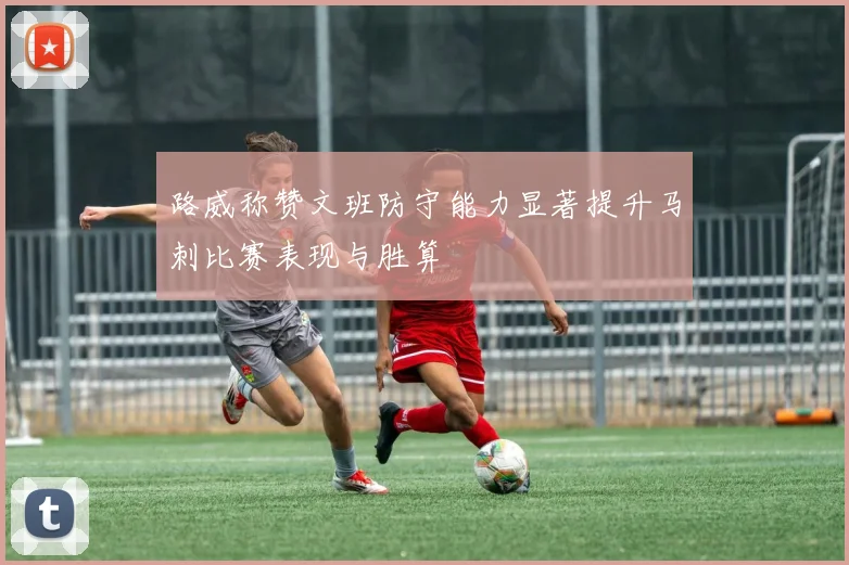 路威称赞文班防守能力显著提升马刺比赛表现与胜算